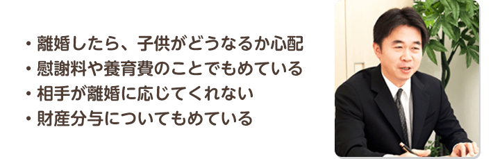 離婚したら、子どもがどうなるか心配、慰謝料や養育費のことでもめている、相手が離婚に応じてくれない、財産分与についてもめている