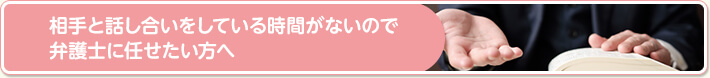 相手と話し合いをしている時間がないので弁護士に任せたい方へ