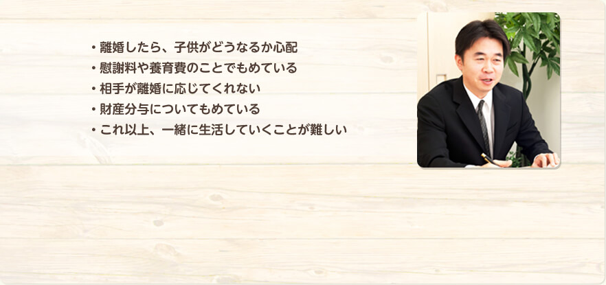 ・離婚したら子どもがどうなるか心配　・慰謝料や養育費のことでもめている　・相手が離婚に応じてくれない　・財産分与についてもめている　・これ以上、一緒に生活していくことが難しい